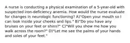 A nurse is conducting a physical examination of a 5-year-old with suspected iron-deficiency anemia. How would the nurse evaluate for changes in neurologic functioning? A)"Open your mouth so I can look inside your cheeks and lips." B)"Do you have any bruises on your feet or shins?" C)"Will you show me how you walk across the room?" D)"Let me see the palms of your hands and soles of your feet."