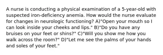 A nurse is conducting a physical examination of a 5-year-old with suspected iron-deficiency anemia. How would the nurse evaluate for changes in neurologic functioning? A)"Open your mouth so I can look inside your cheeks and lips." B)"Do you have any bruises on your feet or shins?" C)"Will you show me how you walk across the room?" D)"Let me see the palms of your hands and soles of your feet."