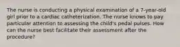 The nurse is conducting a physical examination of a 7-year-old girl prior to a cardiac catheterization. The nurse knows to pay particular attention to assessing the child's pedal pulses. How can the nurse best facilitate their assessment after the procedure?