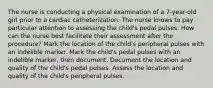 The nurse is conducting a physical examination of a 7-year-old girl prior to a cardiac catheterization. The nurse knows to pay particular attention to assessing the child's pedal pulses. How can the nurse best facilitate their assessment after the procedure? Mark the location of the child's peripheral pulses with an indelible marker. Mark the child's pedal pulses with an indelible marker, then document. Document the location and quality of the child's pedal pulses. Assess the location and quality of the child's peripheral pulses.