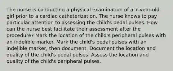 The nurse is conducting a physical examination of a 7-year-old girl prior to a cardiac catheterization. The nurse knows to pay particular attention to assessing the child's pedal pulses. How can the nurse best facilitate their assessment after the procedure? Mark the location of the child's peripheral pulses with an indelible marker. Mark the child's pedal pulses with an indelible marker, then document. Document the location and quality of the child's pedal pulses. Assess the location and quality of the child's peripheral pulses.