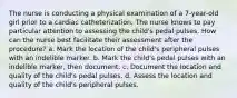 The nurse is conducting a physical examination of a 7-year-old girl prior to a cardiac catheterization. The nurse knows to pay particular attention to assessing the child's pedal pulses. How can the nurse best facilitate their assessment after the procedure? a. Mark the location of the child's peripheral pulses with an indelible marker. b. Mark the child's pedal pulses with an indelible marker, then document. c. Document the location and quality of the child's pedal pulses. d. Assess the location and quality of the child's peripheral pulses.