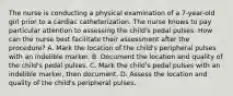 The nurse is conducting a physical examination of a 7-year-old girl prior to a cardiac catheterization. The nurse knows to pay particular attention to assessing the child's pedal pulses. How can the nurse best facilitate their assessment after the procedure? A. Mark the location of the child's peripheral pulses with an indelible marker. B. Document the location and quality of the child's pedal pulses. C. Mark the child's pedal pulses with an indelible marker, then document. D. Assess the location and quality of the child's peripheral pulses.