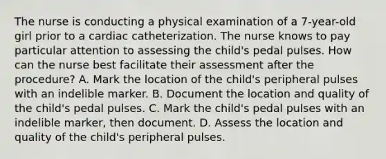 The nurse is conducting a physical examination of a 7-year-old girl prior to a cardiac catheterization. The nurse knows to pay particular attention to assessing the child's pedal pulses. How can the nurse best facilitate their assessment after the procedure? A. Mark the location of the child's peripheral pulses with an indelible marker. B. Document the location and quality of the child's pedal pulses. C. Mark the child's pedal pulses with an indelible marker, then document. D. Assess the location and quality of the child's peripheral pulses.