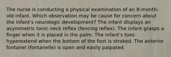 The nurse is conducting a physical examination of an 8-month-old infant. Which observation may be cause for concern about the infant's neurologic development? The infant displays an asymmetric tonic neck reflex (fencing reflex). The infant grasps a finger when it is placed in the palm. The infant's toes hyperextend when the bottom of the foot is stroked. The anterior fontanel (fontanelle) is open and easily palpated.