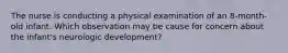 The nurse is conducting a physical examination of an 8-month-old infant. Which observation may be cause for concern about the infant's neurologic development?