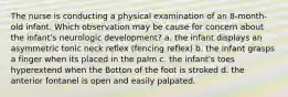 The nurse is conducting a physical examination of an 8-month-old infant. Which observation may be cause for concern about the infant's neurologic development? a. the infant displays an asymmetric tonic neck reflex (fencing reflex) b. the infant grasps a finger when its placed in the palm c. the infant's toes hyperextend when the Botton of the foot is stroked d. the anterior fontanel is open and easily palpated.