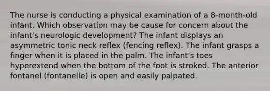 The nurse is conducting a physical examination of a 8-month-old infant. Which observation may be cause for concern about the infant's neurologic development? The infant displays an asymmetric tonic neck reflex (fencing reflex). The infant grasps a finger when it is placed in the palm. The infant's toes hyperextend when the bottom of the foot is stroked. The anterior fontanel (fontanelle) is open and easily palpated.