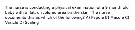 The nurse is conducting a physical examination of a 9-month-old baby with a flat, discolored area on the skin. The nurse documents this as which of the following? A) Papule B) Macule C) Vesicle D) Scaling