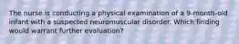 The nurse is conducting a physical examination of a 9-month-old infant with a suspected neuromuscular disorder. Which finding would warrant further evaluation?