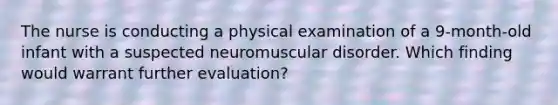 The nurse is conducting a physical examination of a 9-month-old infant with a suspected neuromuscular disorder. Which finding would warrant further evaluation?