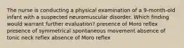 The nurse is conducting a physical examination of a 9-month-old infant with a suspected neuromuscular disorder. Which finding would warrant further evaluation? presence of Moro reflex presence of symmetrical spontaneous movement absence of tonic neck reflex absence of Moro reflex