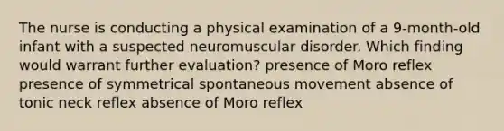 The nurse is conducting a physical examination of a 9-month-old infant with a suspected neuromuscular disorder. Which finding would warrant further evaluation? presence of Moro reflex presence of symmetrical spontaneous movement absence of tonic neck reflex absence of Moro reflex