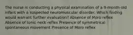 The nurse is conducting a physical examination of a 9-month-old infant with a suspected neuromuscular disorder. Which finding would warrant further evaluation? Absence of Moro reflex Absence of tonic neck reflex Presence of symmetrical spontaneous movement Presence of Moro reflex