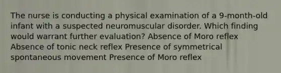 The nurse is conducting a physical examination of a 9-month-old infant with a suspected neuromuscular disorder. Which finding would warrant further evaluation? Absence of Moro reflex Absence of tonic neck reflex Presence of symmetrical spontaneous movement Presence of Moro reflex