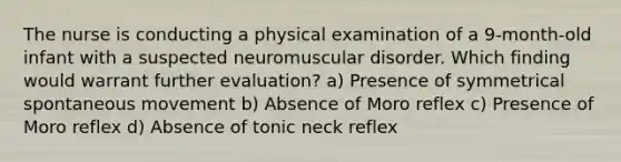 The nurse is conducting a physical examination of a 9-month-old infant with a suspected neuromuscular disorder. Which finding would warrant further evaluation? a) Presence of symmetrical spontaneous movement b) Absence of Moro reflex c) Presence of Moro reflex d) Absence of tonic neck reflex