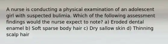 A nurse is conducting a physical examination of an adolescent girl with suspected bulimia. Which of the following assessment findings would the nurse expect to note? a) Eroded dental enamel b) Soft sparse body hair c) Dry sallow skin d) Thinning scalp hair