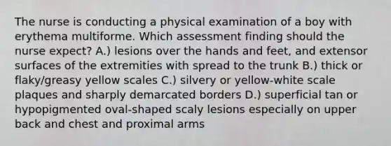 The nurse is conducting a physical examination of a boy with erythema multiforme. Which assessment finding should the nurse expect? A.) lesions over the hands and feet, and extensor surfaces of the extremities with spread to the trunk B.) thick or flaky/greasy yellow scales C.) silvery or yellow-white scale plaques and sharply demarcated borders D.) superficial tan or hypopigmented oval-shaped scaly lesions especially on upper back and chest and proximal arms