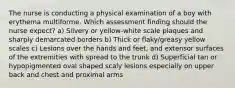 The nurse is conducting a physical examination of a boy with erythema multiforme. Which assessment finding should the nurse expect? a) Silvery or yellow-white scale plaques and sharply demarcated borders b) Thick or flaky/greasy yellow scales c) Lesions over the hands and feet, and extensor surfaces of the extremities with spread to the trunk d) Superficial tan or hypopigmented oval shaped scaly lesions especially on upper back and chest and proximal arms