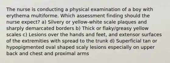 The nurse is conducting a physical examination of a boy with erythema multiforme. Which assessment finding should the nurse expect? a) Silvery or yellow-white scale plaques and sharply demarcated borders b) Thick or flaky/greasy yellow scales c) Lesions over the hands and feet, and extensor surfaces of the extremities with spread to the trunk d) Superficial tan or hypopigmented oval shaped scaly lesions especially on upper back and chest and proximal arms