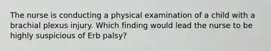 The nurse is conducting a physical examination of a child with a brachial plexus injury. Which finding would lead the nurse to be highly suspicious of Erb palsy?