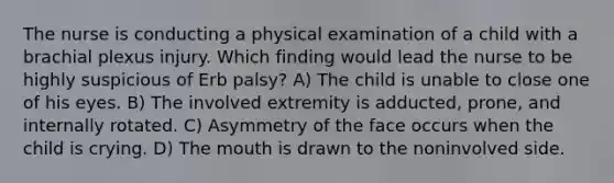 The nurse is conducting a physical examination of a child with a brachial plexus injury. Which finding would lead the nurse to be highly suspicious of Erb palsy? A) The child is unable to close one of his eyes. B) The involved extremity is adducted, prone, and internally rotated. C) Asymmetry of the face occurs when the child is crying. D) The mouth is drawn to the noninvolved side.