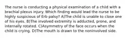 The nurse is conducting a physical examination of a child with a brachial plexus injury. Which finding would lead the nurse to be highly suspicious of Erb palsy? A)The child is unable to close one of his eyes. B)The involved extremity is adducted, prone, and internally rotated. C)Asymmetry of the face occurs when the child is crying. D)The mouth is drawn to the noninvolved side.