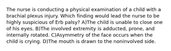 The nurse is conducting a physical examination of a child with a brachial plexus injury. Which finding would lead the nurse to be highly suspicious of Erb palsy? A)The child is unable to close one of his eyes. B)The involved extremity is adducted, prone, and internally rotated. C)Asymmetry of the face occurs when the child is crying. D)The mouth is drawn to the noninvolved side.