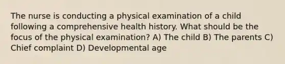 The nurse is conducting a physical examination of a child following a comprehensive health history. What should be the focus of the physical examination? A) The child B) The parents C) Chief complaint D) Developmental age