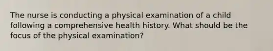 The nurse is conducting a physical examination of a child following a comprehensive health history. What should be the focus of the physical examination?