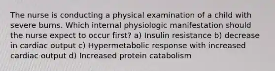 The nurse is conducting a physical examination of a child with severe burns. Which internal physiologic manifestation should the nurse expect to occur first? a) Insulin resistance b) decrease in cardiac output c) Hypermetabolic response with increased cardiac output d) Increased protein catabolism