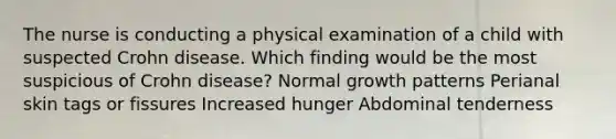 The nurse is conducting a physical examination of a child with suspected Crohn disease. Which finding would be the most suspicious of Crohn disease? Normal growth patterns Perianal skin tags or fissures Increased hunger Abdominal tenderness