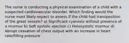 The nurse is conducting a physical examination of a child with a suspected cardiovascular disorder. Which finding would the nurse most likely expect to assess if the child had transposition of the great vessels? a) Significant cyanosis without presence of a murmur b) Soft systolic ejection c) Holosystolic murmur d) Abrupt cessation of chest output with an increase in heart rate/filling pressure