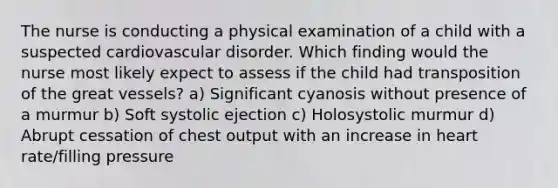 The nurse is conducting a physical examination of a child with a suspected cardiovascular disorder. Which finding would the nurse most likely expect to assess if the child had transposition of the great vessels? a) Significant cyanosis without presence of a murmur b) Soft systolic ejection c) Holosystolic murmur d) Abrupt cessation of chest output with an increase in heart rate/filling pressure