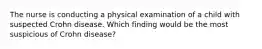 The nurse is conducting a physical examination of a child with suspected Crohn disease. Which finding would be the most suspicious of Crohn disease?