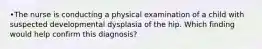 •The nurse is conducting a physical examination of a child with suspected developmental dysplasia of the hip. Which finding would help confirm this diagnosis?