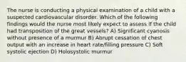 The nurse is conducting a physical examination of a child with a suspected cardiovascular disorder. Which of the following findings would the nurse most likely expect to assess if the child had transposition of the great vessels? A) Significant cyanosis without presence of a murmur B) Abrupt cessation of chest output with an increase in heart rate/filling pressure C) Soft systolic ejection D) Holosystolic murmur