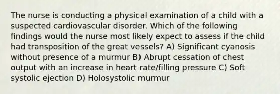 The nurse is conducting a physical examination of a child with a suspected cardiovascular disorder. Which of the following findings would the nurse most likely expect to assess if the child had transposition of the great vessels? A) Significant cyanosis without presence of a murmur B) Abrupt cessation of chest output with an increase in heart rate/filling pressure C) Soft systolic ejection D) Holosystolic murmur