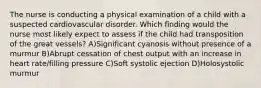 The nurse is conducting a physical examination of a child with a suspected cardiovascular disorder. Which finding would the nurse most likely expect to assess if the child had transposition of the great vessels? A)Significant cyanosis without presence of a murmur B)Abrupt cessation of chest output with an increase in heart rate/filling pressure C)Soft systolic ejection D)Holosystolic murmur