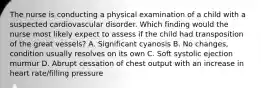 The nurse is conducting a physical examination of a child with a suspected cardiovascular disorder. Which finding would the nurse most likely expect to assess if the child had transposition of the great vessels? A. Significant cyanosis B. No changes, condition usually resolves on its own C. Soft systolic ejection murmur D. Abrupt cessation of chest output with an increase in heart rate/filling pressure