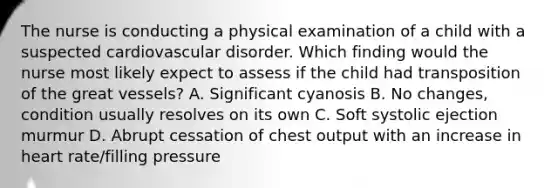 The nurse is conducting a physical examination of a child with a suspected cardiovascular disorder. Which finding would the nurse most likely expect to assess if the child had transposition of the great vessels? A. Significant cyanosis B. No changes, condition usually resolves on its own C. Soft systolic ejection murmur D. Abrupt cessation of chest output with an increase in heart rate/filling pressure