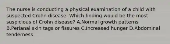 The nurse is conducting a physical examination of a child with suspected Crohn disease. Which finding would be the most suspicious of Crohn disease? A.Normal growth patterns B.Perianal skin tags or fissures C.Increased hunger D.Abdominal tenderness