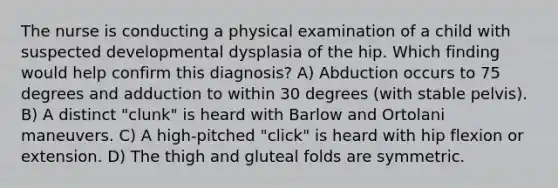 The nurse is conducting a physical examination of a child with suspected developmental dysplasia of the hip. Which finding would help confirm this diagnosis? A) Abduction occurs to 75 degrees and adduction to within 30 degrees (with stable pelvis). B) A distinct "clunk" is heard with Barlow and Ortolani maneuvers. C) A high-pitched "click" is heard with hip flexion or extension. D) The thigh and gluteal folds are symmetric.