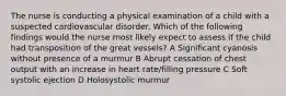 The nurse is conducting a physical examination of a child with a suspected cardiovascular disorder. Which of the following findings would the nurse most likely expect to assess if the child had transposition of the great vessels? A Significant cyanosis without presence of a murmur B Abrupt cessation of chest output with an increase in heart rate/filling pressure C Soft systolic ejection D Holosystolic murmur