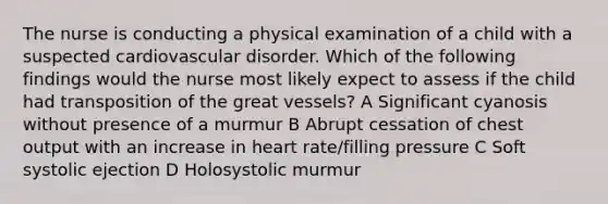 The nurse is conducting a physical examination of a child with a suspected cardiovascular disorder. Which of the following findings would the nurse most likely expect to assess if the child had transposition of the great vessels? A Significant cyanosis without presence of a murmur B Abrupt cessation of chest output with an increase in heart rate/filling pressure C Soft systolic ejection D Holosystolic murmur