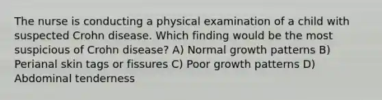 The nurse is conducting a physical examination of a child with suspected Crohn disease. Which finding would be the most suspicious of Crohn disease? A) Normal growth patterns B) Perianal skin tags or fissures C) Poor growth patterns D) Abdominal tenderness