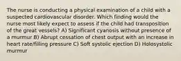 The nurse is conducting a physical examination of a child with a suspected cardiovascular disorder. Which finding would the nurse most likely expect to assess if the child had transposition of the great vessels? A) Significant cyanosis without presence of a murmur B) Abrupt cessation of chest output with an increase in heart rate/filling pressure C) Soft systolic ejection D) Holosystolic murmur