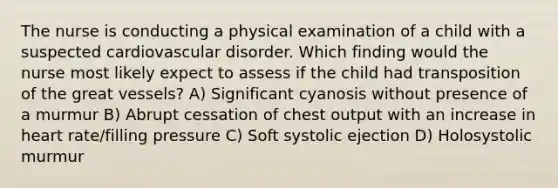 The nurse is conducting a physical examination of a child with a suspected cardiovascular disorder. Which finding would the nurse most likely expect to assess if the child had transposition of the great vessels? A) Significant cyanosis without presence of a murmur B) Abrupt cessation of chest output with an increase in heart rate/filling pressure C) Soft systolic ejection D) Holosystolic murmur