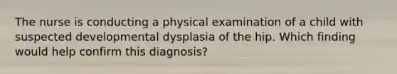 The nurse is conducting a physical examination of a child with suspected developmental dysplasia of the hip. Which finding would help confirm this diagnosis?