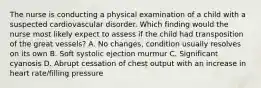 The nurse is conducting a physical examination of a child with a suspected cardiovascular disorder. Which finding would the nurse most likely expect to assess if the child had transposition of the great vessels? A. No changes, condition usually resolves on its own B. Soft systolic ejection murmur C. Significant cyanosis D. Abrupt cessation of chest output with an increase in heart rate/filling pressure